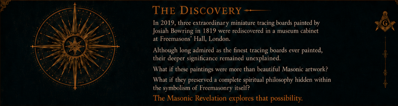 The Discovery — In 2019, three extraordinary miniature tracing boards painted by Josiah Bowring in 1819 were rediscovered in a museum cabinet at Freemasons' Hall, London. Although long admired as the finest tracing boards ever painted, their deeper significance remained unexplained. What if these paintings were more than beautiful Masonic artwork? What if they preserved a complete spiritual philosophy hidden within the symbolism of Freemasonry itself? The Masonic Revelation explores that possibility.